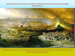 QUEREM CONTINUAR CEGOS DE ESPÍRITO E SENTEM-SE MUITO FELIZES NESTA CONDIÇÃO
                                  DESAGRADÁVEL!




POUCOS SÃO AQUELES QUE SE DIRIGEM AO MÉDICO DA VISÃO ESPIRITUAL, ROGANDO QUE OS OLHOS
                             DA ALMA LHES SEJAM ABERTOS!
 