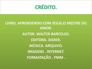 CRÉDITO.

LIVRO. APRENDENDO COM JESUS,O MESTRE DO
                 AMOR.
         AUTOR. WALTER BARCELOS.
             EDITORA. DIDIER.
            MÚSICA. ARQUIVO.
           IMAGENS . INTERNET.
           FORMATAÇÃO . PMM .
 