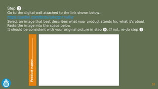 18
Step ❸
Go to the digital wall attached to the link shown below:
https://padlet.com/lboby/plkcgp1nu6vr
Select an image that best describes what your product stands for, what it’s about
Paste the image into the space below.
It should be consistent with your original picture in step ⓿. If not, re-do step ❶
-
Productname:…………………
 