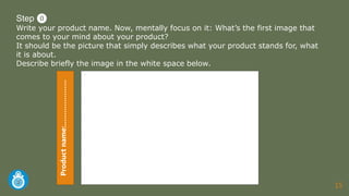 15
-
Step ⓿
Write your product name. Now, mentally focus on it: What’s the first image that
comes to your mind about your product?
It should be the picture that simply describes what your product stands for, what
it is about.
Describe briefly the image in the white space below.Productname:…………………
 