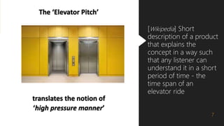 The ‘Elevator Pitch’
translates the notion of
‘high pressure manner’
7
[Wikipedia] Short
description of a product
that explains the
concept in a way such
that any listener can
understand it in a short
period of time - the
time span of an
elevator ride
 