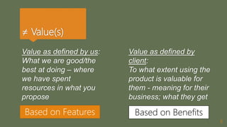 ≠ Value(s)
Value as defined by us:
What we are good/the
best at doing – where
we have spent
resources in what you
propose
8
Value as defined by
client:
To what extent using the
product is valuable for
them - meaning for their
business; what they get
Based on Features Based on Benefits
 