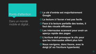 Points d’attention
 La clé d’entrée est majoritairement
Google
 La lecture à l’écran n’est pas facile
 Face à la lecture partielle des textes, il
faut des visuels efficaces
 Les internautes scannent pour avoir un
aperçu rapide des pages
 L’écriture doit provoquer le clic pour
que les internautes aillent plus loin
 Nous navigons, donc lisons, avec le
doigt (d’ où l'écriture hypertexte)
Dans un monde
mobile et digital…
10
 