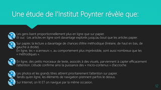 Une étude de l’Institut Poynter révèle que:
12
 Les gens lisent proportionnellement plus en ligne que sur papier.
Et oui: Les articles en ligne sont davantage explorés jusqu’au bout que les articles papier.
 Sur papier, la lecture a davantage de chances d’être méthodique (linéaire, de haut en bas, de
gauche à droite).
En ligne, les « scanneurs », au comportement plus imprévisible, sont aussi nombreux que les
« méthodiques ».
 En ligne, des petits morceaux de texte, associés à des visuels, parviennent à capter efficacement
l’attention. L’étude confirme ainsi la puissance des « micro-contenus » d’accroche.
 Les photos et les grands titres attirent prioritairement l’attention sur papier.
Tandis qu’en ligne, les éléments de navigation prennent parfois le dessus.
 Sur Internet, on lit ET on navigue par la même occasion.
 