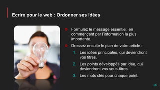 Ecrire pour le web : Ordonner ses idées
Formulez le message essentiel, en
commençant par l’information la plus
importante.
Dressez ensuite le plan de votre article :
1. Les idées principales, qui deviendront
vos titres.
2. Les points développés par idée, qui
deviendront vos sous-titres.
3. Les mots clés pour chaque point.
16
 