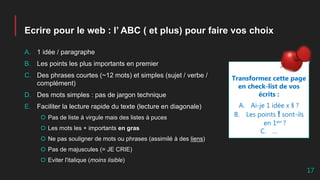 Ecrire pour le web : l’ ABC ( et plus) pour faire vos choix
A. 1 idée / paragraphe
B. Les points les plus importants en premier
C. Des phrases courtes (~12 mots) et simples (sujet / verbe /
complément)
D. Des mots simples : pas de jargon technique
E. Faciliter la lecture rapide du texte (lecture en diagonale)
 Pas de liste à virgule mais des listes à puces
 Les mots les + importants en gras
 Ne pas souligner de mots ou phrases (assimilé à des liens)
 Pas de majuscules (= JE CRIE)
 Eviter l'italique (moins lisible)
Transformez cette page
en check-list de vos
écrits :
A. Ai-je 1 idée x § ?
B. Les points ! sont-ils
en 1err ?
C. …
17
 