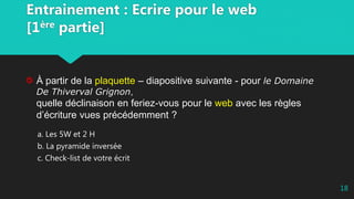 Entrainement : Ecrire pour le web
[1ère partie]
À partir de la plaquette – diapositive suivante - pour le Domaine
De Thiverval Grignon,
quelle déclinaison en feriez-vous pour le web avec les règles
d’écriture vues précédemment ?
a. Les 5W et 2 H
b. La pyramide inversée
c. Check-list de votre écrit
18
 