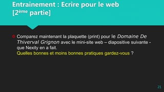 Entrainement : Ecrire pour le web
[2ème partie]
Comparez maintenant la plaquette (print) pour le Domaine De
Thiverval Grignon avec le mini-site web – diapositive suivante -
que Nexity en a fait.
Quelles bonnes et moins bonnes pratiques gardez-vous ?
21
 