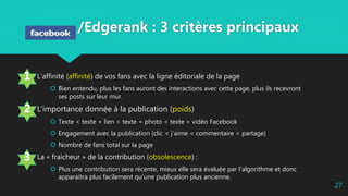 27
/Edgerank : 3 critères principaux
L’affinité (affinité) de vos fans avec la ligne éditoriale de la page
 Bien entendu, plus les fans auront des interactions avec cette page, plus ils recevront
ses posts sur leur mur.
L’importance donnée à la publication (poids)
 Texte < texte + lien < texte + photo < texte + vidéo Facebook
 Engagement avec la publication (clic < j’aime < commentaire < partage)
 Nombre de fans total sur la page
La « fraicheur » de la contribution (obsolescence) :
 Plus une contribution sera récente, mieux elle sera évaluée par l’algorithme et donc
apparaitra plus facilement qu’une publication plus ancienne.
3
2
1
27
 