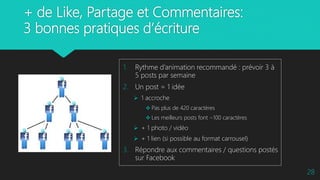 + de Like, Partage et Commentaires:
3 bonnes pratiques d’écriture
1. Rythme d’animation recommandé : prévoir 3 à
5 posts par semaine
2. Un post = 1 idée
 1 accroche
 Pas plus de 420 caractères
 Les meilleurs posts font ~100 caractères
 + 1 photo / vidéo
 + 1 lien (si possible au format carrousel)
3. Répondre aux commentaires / questions postés
sur Facebook
28
 