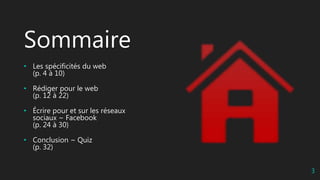 Sommaire
• Les spécificités du web
(p. 4 à 10)
• Rédiger pour le web
(p. 12 à 22)
• Écrire pour et sur les réseaux
sociaux ~ Facebook
(p. 24 à 30)
• Conclusion ~ Quiz
(p. 32)
3
 