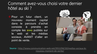 Comment avez-vous choisi votre dernier
hôtel au ski ?
Pour un futur client, un
nouveau moment capital
dans le parcours d’achat
consiste à prendre en
compte les av s publiés sur
le web et les médias
sociaux, AVANT d’aller en
point de vente.
Source : http://www.communication-web.net/2012/04/10/medias-sociaux-le-
nouveau-moment-de-verite/ 4
 