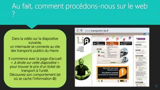 Au fait, comment procédons-nous sur le web
?
8
Dans la vidéo sur la diapositive
suivante,
un internaute se connecte au site
des transports publics du Havre.
Il commence avec la page d’accueil
< à droite sur cette diapositive >
pour trouver le prix d’un ticket de
transport à l’unité.
Découvrez son comportement (et
où se cache l’information )
 