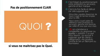 Pas de positionnement CLAIR
si vous ne maitrisez pas le Quoi.
13
 C’est l’objet du positionnement:
votre produit(s) ou service(s),
gamme et leur marque.
 C’est à la fois facile et délicat
car cela suppose que :
•Vous êtes capable d’exprimer de
Quoi il s’agit en termes simples
pour la cible.
•Vous savez à quel cadre de
référence votre produit(s) ou
service(s), gamme sont associés
par celles et ceux que vous visez.
 /! on a tendance à
complexifier ou jargonner ou
appeler « solution » ce que
nous faisons ; ou encore à
supposer que les clients «
catégorisent » les produits
comme le fait un fabricant ou
fournisseur.
?
 