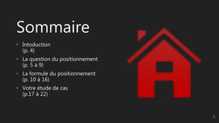 Sommaire
• Intoduction
(p. 4)
• La question du positionnement
(p. 5 à 9)
• La formule du positionnement
(p. 10 à 16)
• Votre étude de cas
(p.17 à 22)
3
 