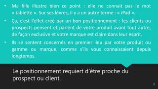 Le positionnement requiert d’être proche du
prospect ou client.
8
• Ma fille illustre bien ce point : elle ne connait pas le mot
« tablette ». Sur ses lèvres, il y a un autre terme : « iPad ».
• Ça, c’est l’effet créé par un bon positionnement : les clients ou
prospects pensent et parlent de votre produit avant tout autre,
de façon exclusive et votre marque est claire dans leur esprit.
• Ils se sentent concernés en premier lieu par votre produit ou
gamme ou marque, comme s’ils vous connaissaient depuis
longtemps.
 
