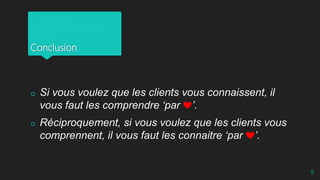 Conclusion
 Si vous voulez que les clients vous connaissent, il
vous faut les comprendre ‘par ❤’.
 Réciproquement, si vous voulez que les clients vous
comprennent, il vous faut les connaitre ‘par ❤’.
9
 