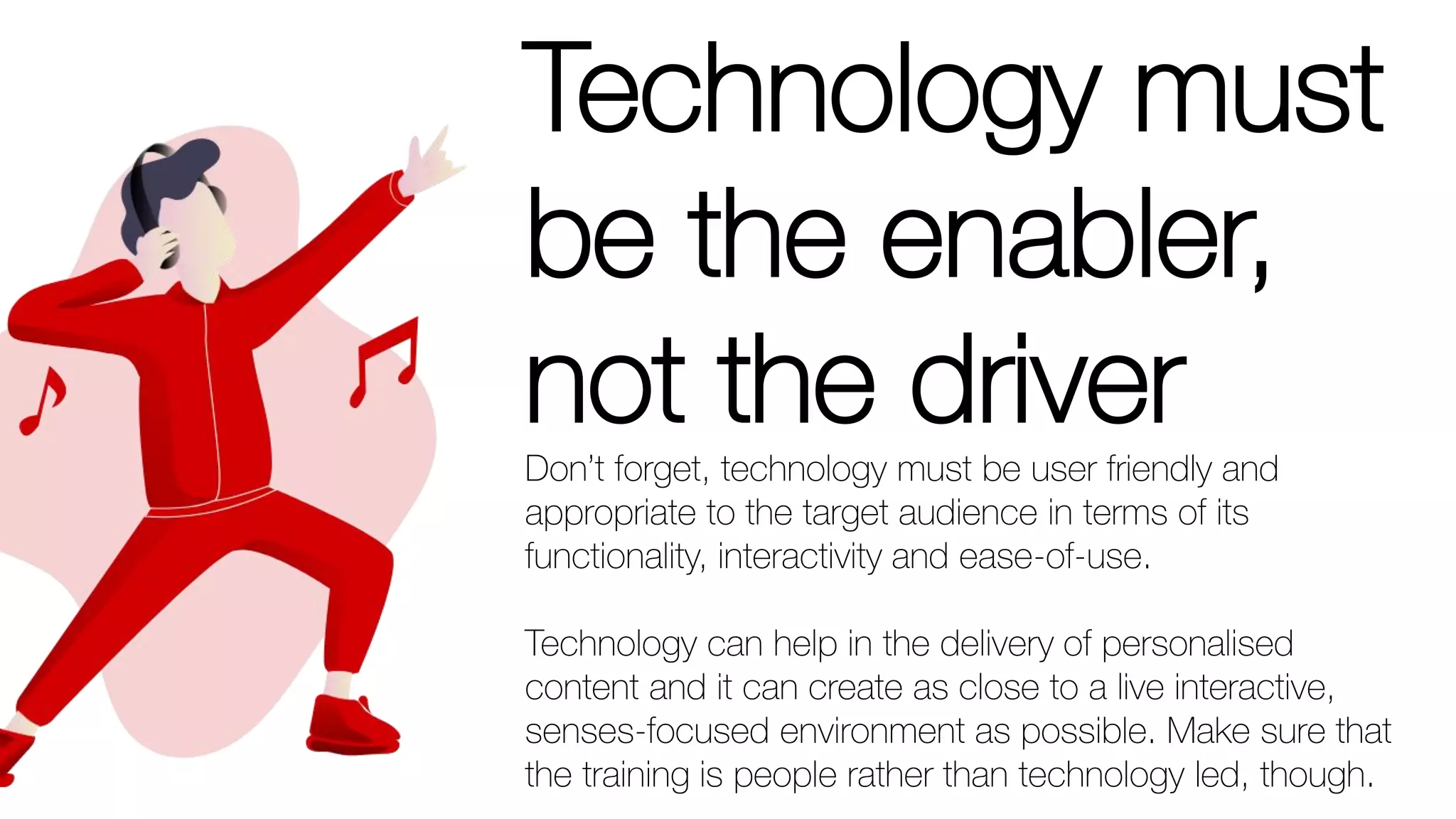 Technology must
be the enabler,
not the driverDon’t forget, technology must be user friendly and
appropriate to the target audience in terms of its
functionality, interactivity and ease-of-use.
Technology can help in the delivery of personalised
content and it can create as close to a live interactive,
senses-focused environment as possible. Make sure that
the training is people rather than technology led, though.
 