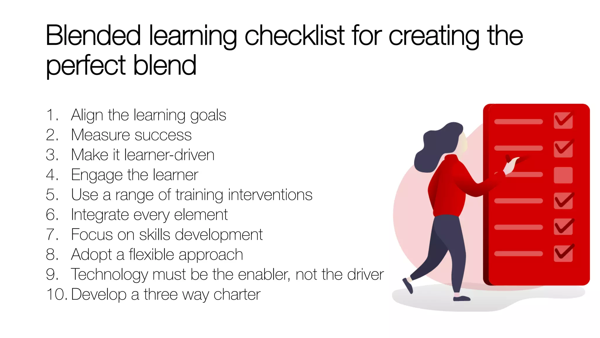 Blended learning checklist for creating the
perfect blend
1. Align the learning goals
2. Measure success
3. Make it learner-driven
4. Engage the learner
5. Use a range of training interventions
6. Integrate every element
7. Focus on skills development
8. Adopt a flexible approach
9. Technology must be the enabler, not the driver
10. Develop a three way charter
 