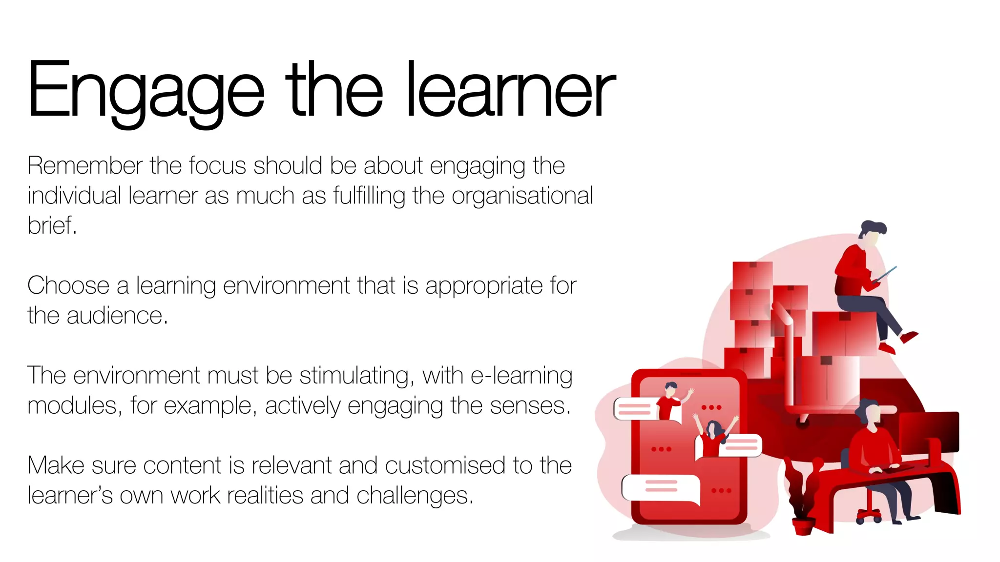 Engage the learner
Remember the focus should be about engaging the
individual learner as much as fulfilling the organisational
brief.
Choose a learning environment that is appropriate for
the audience.
The environment must be stimulating, with e-learning
modules, for example, actively engaging the senses.
Make sure content is relevant and customised to the
learner’s own work realities and challenges.
 