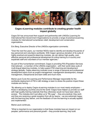 Cegos eLearning modules contribute to creating greater health
                         impact globally
Cegos SA has announced their support and partnership with LINGOs (Learning for
International Non-Government Organizations) to provide a range of practical eLearning
modules for international humanitarian relief, development and conservation
organizations.

Eric Berg, Executive Director of the LINGOs organization comments:

"Over the next five years, our member NGOs need to identify and develop thousands of
key personnel and volunteers worldwide. With Cegos’ generous donation of its suite of
highly practical and powerful elearning modules, we can deliver high-quality, cost-
effective personal and professional development & online training to in-country and
expatriate staff and volunteers of our member agencies."

As part of this humanitarian commitment, Cegos is providing PSI (Population Services
International) – a member of the LINGOs organization - with their world class suite of
multi-lingual elearning modules, to help support PSI’s learning and development
strategy globally. Cegos elearning modules cover a range of personal and professional
development topics such as project management, management development, change
management, interpersonal and team skills and much more.

Marie-Laure Curie the Learning and Performance Manager responsible for the
worldwide deployment of PSI’s L&D strategy is keen to stress the positive impact these
modules are having…..

“By allowing us to deploy Cegos eLearning modules to our most needy employees –
those in developing countries around the world -Cegos have helped us provide our staff
with high-quality training materials that they otherwise would not have been able to
access. The modules don’t just allow us to “fill a gap” – they are practical, they work
and they are receiving a great reception from all our teams – we are extremely happy
with the learning they deliver, and the feedback of how the learning is actually applied
and implemented”.

Marie-Laure continues,

“What is important to our organization is that these modules have an impact on our
peoples’ performance and personal growth – they provide learning, they build
 