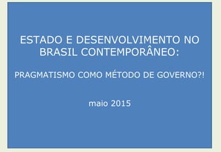 ESTADO E DESENVOLVIMENTO NO
BRASIL CONTEMPORÂNEO:
PRAGMATISMO COMO MÉTODO DE GOVERNO?!
maio 2015
 