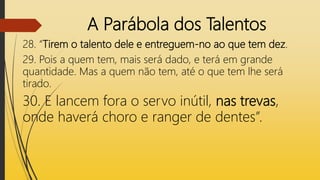 A Parábola dos Talentos
28. “Tirem o talento dele e entreguem-no ao que tem dez.
29. Pois a quem tem, mais será dado, e terá em grande
quantidade. Mas a quem não tem, até o que tem lhe será
tirado.
30. E lancem fora o servo inútil, nas trevas,
onde haverá choro e ranger de dentes”.
 