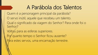 A Parábola dos Talentos
Quem é a personagem principal da parábola?
O servo inútil, aquele que recebeu um talento.
Qual o significado da viagem do Senhor? Para onde foi o
Senhor?
Voltou para as esferas superiores.
Por quanto tempo o Senhor ficou ausente?
Para estes servos, uma encarnação terrestre.
 