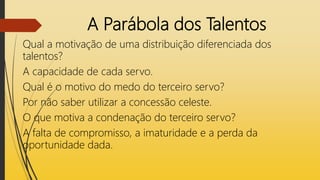 A Parábola dos Talentos
Qual a motivação de uma distribuição diferenciada dos
talentos?
A capacidade de cada servo.
Qual é o motivo do medo do terceiro servo?
Por não saber utilizar a concessão celeste.
O que motiva a condenação do terceiro servo?
A falta de compromisso, a imaturidade e a perda da
oportunidade dada.
 