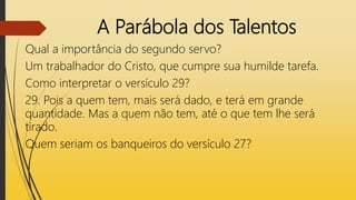 A Parábola dos Talentos
Qual a importância do segundo servo?
Um trabalhador do Cristo, que cumpre sua humilde tarefa.
Como interpretar o versículo 29?
29. Pois a quem tem, mais será dado, e terá em grande
quantidade. Mas a quem não tem, até o que tem lhe será
tirado.
Quem seriam os banqueiros do versículo 27?
 