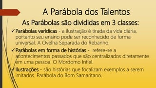 A Parábola dos Talentos
As Parábolas são divididas em 3 classes:
Parábolas verídicas - a ilustração é tirada da vida diária,
portanto seu ensino pode ser reconhecido de forma
universal. A Ovelha Separada do Rebanho.
Parábolas em forma de histórias - refere-se a
acontecimentos passados que são centralizados diretamente
em uma pessoa. O Mordomo Infiel.
Ilustrações - são histórias que focalizam exemplos a serem
imitados. Parábola do Bom Samaritano.
 