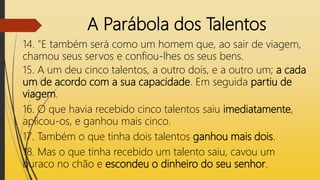 A Parábola dos Talentos
14. "E também será como um homem que, ao sair de viagem,
chamou seus servos e confiou-lhes os seus bens.
15. A um deu cinco talentos, a outro dois, e a outro um; a cada
um de acordo com a sua capacidade. Em seguida partiu de
viagem.
16. O que havia recebido cinco talentos saiu imediatamente,
aplicou-os, e ganhou mais cinco.
17. Também o que tinha dois talentos ganhou mais dois.
18. Mas o que tinha recebido um talento saiu, cavou um
buraco no chão e escondeu o dinheiro do seu senhor.
 