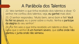 A Parábola dos Talentos
22. Veio também o que tinha recebido dois talentos e disse: ‘O
senhor me confiou dois talentos; veja, eu ganhei mais dois’.
23. O senhor respondeu: ‘Muito bem, servo bom e fiel! Você
foi fiel no pouco; eu o porei sobre o muito. Venha e participe
da alegria do seu senhor! ’
24. Por fim veio o que tinha recebido um talento e disse: ‘Eu
sabia que o senhor é um homem severo, que colhe onde não
plantou e junta onde não semeou.
 