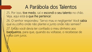 A Parábola dos Talentos
25. Por isso, tive medo, saí e escondi o seu talento no chão.
Veja, aqui está o que lhe pertence’.
26. O senhor respondeu: ‘Servo mau e negligente! Você sabia
que eu colho onde não plantei e junto onde não semeei?
27. Então você devia ter confiado o meu dinheiro aos
banqueiros, para que, quando eu voltasse, o recebesse de
volta com juros.
 