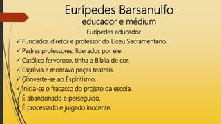 Eurípedes Barsanulfo
educador e médium
Eurípedes educador
 Fundador, diretor e professor do Liceu Sacramentano.
 Padres professores, liderados por ele.
 Católico fervoroso, tinha a Bíblia de cor.
 Escrevia e montava peças teatrais.
 Converte-se ao Espiritismo.
 Inicia-se o fracasso do projeto da escola.
 É abandonado e perseguido.
 É processado e julgado inocente.
 
