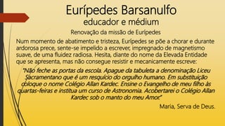 Eurípedes Barsanulfo
educador e médium
Renovação da missão de Eurípedes
Num momento de abatimento e tristeza, Eurípedes se põe a chorar e durante
ardorosa prece, sente-se impelido a escrever, impregnado de magnetismo
suave, de uma fluidez radiosa. Hesita, diante do nome da Elevada Entidade
que se apresenta, mas não consegue resistir e mecanicamente escreve:
"Não feche as portas da escola. Apague da tabuleta a denominação Liceu
Sacramentano que é um resquício do orgulho humano. Em substituição
coloque o nome Colégio Allan Kardec. Ensine o Evangelho de meu filho às
quartas-feiras e institua um curso de Astronomia. Acobertarei o Colégio Allan
Kardec sob o manto do meu Amor.”
Maria, Serva de Deus.
 