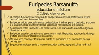 Eurípedes Barsanulfo
educador e médium
O Colégio Allan Kardec
 O colégio funcionava em forma de cooperativa entre os professores, assim
ocorreu no Liceu Sacramentano.
 Eurípedes adota procedimentos pedagógicos inéditos para o período, a ordem
e a disciplina não eram condições essenciais no cotidiano do colégio.
 As relações entre Eurípedes, os professores e os alunos não eram tão rígidas e
hierarquizadas.
 Eurípedes queria construir uma escola com mais liberdade, autonomia, diálogo
e afeto entre os professores e os alunos.
 Mesmo sem conhecer Pestalozzi, adota os princípios e os conceitos da sua
pedagogia.
 Segundo estudiosos seria o marco fundador da Pedagogia Espírita no Brasil.
 
