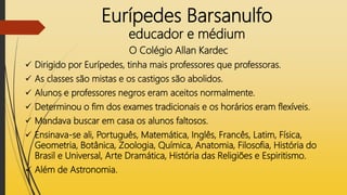 Eurípedes Barsanulfo
educador e médium
O Colégio Allan Kardec
 Dirigido por Eurípedes, tinha mais professores que professoras.
 As classes são mistas e os castigos são abolidos.
 Alunos e professores negros eram aceitos normalmente.
 Determinou o fim dos exames tradicionais e os horários eram flexíveis.
 Mandava buscar em casa os alunos faltosos.
 Ensinava-se ali, Português, Matemática, Inglês, Francês, Latim, Física,
Geometria, Botânica, Zoologia, Química, Anatomia, Filosofia, História do
Brasil e Universal, Arte Dramática, História das Religiões e Espiritismo.
 Além de Astronomia.
 