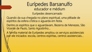 Eurípedes Barsanulfo
educador e médium
Eurípedes desencarnado
Quando da sua chegada no plano espiritual, uma plêiade de
espíritos da esfera crística o aguarda em festa.
Dentre os espíritos que o aguardavam, Bezerra de Menezes, São
Vicente de Paulo, Santo Agostinho...
A família material de Eurípedes ampliou os serviços assistenciais
por ele iniciados: escola, centros espíritas, centros assistenciais...
 
