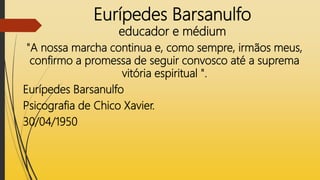 Eurípedes Barsanulfo
educador e médium
"A nossa marcha continua e, como sempre, irmãos meus,
confirmo a promessa de seguir convosco até a suprema
vitória espiritual ".
Eurípedes Barsanulfo
Psicografia de Chico Xavier.
30/04/1950
 