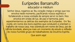 Eurípedes Barsanulfo
educador e médium
Senhor Jesus, rogamos ao Teu coração meigo e amigo que nos
envolva neste momento, pacificando nossos espíritos e
fortalecendo a nossa vontade de sempre servir no bem. Nos
envolva em ondas de luz, de paz e harmonia, para
experimentarmos as delícias dos exemplos de Eurípedes. Em Teu
nome, em nome dos bons espíritos que conduzem e orientam o
trabalho de nossa casa, mas sobretudo em nome de Deus, pai de
infinita bondade, abençoa mais um momento de estudo e reflexão
do nosso humilde grupo de trabalhadores da Doutrina Espírita.
Que assim seja!
 