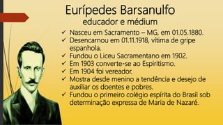 Eurípedes Barsanulfo
educador e médium
 Nasceu em Sacramento – MG, em 01.05.1880.
 Desencarnou em 01.11.1918, vítima de gripe
espanhola.
 Fundou o Liceu Sacramentano em 1902.
 Em 1903 converte-se ao Espiritismo.
 Em 1904 foi vereador.
 Mostra desde menino a tendência e desejo de
auxiliar os doentes e pobres.
 Fundou o primeiro colégio espírita do Brasil sob
determinação expressa de Maria de Nazaré.
 