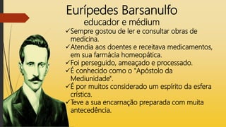 Eurípedes Barsanulfo
educador e médium
Sempre gostou de ler e consultar obras de
medicina.
Atendia aos doentes e receitava medicamentos,
em sua farmácia homeopática.
Foi perseguido, ameaçado e processado.
É conhecido como o "Apóstolo da
Mediunidade".
É por muitos considerado um espírito da esfera
crística.
Teve a sua encarnação preparada com muita
antecedência.
 