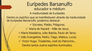 Eurípedes Barsanulfo
educador e médium
A mediunidade de Eurípedes
Dentre os espíritos que se manifestavam através da mediunidade
de Eurípedes Barsanulfo, podemos destacar:
 Sócrates, Platão, Pitágoras;
 Maria de Nazaré - Mãe de Jesus;
 Maria Madalena, João Batista, Paulo de Tarso;
 João Evangelista, Pedro, Tiago, Mateus, Lucas;
 Victor Hugo, Tiradentes, José do Patrocínio...
Dentre tantos outros espíritos iluminados.
 