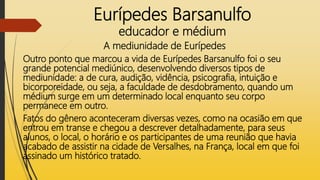 Eurípedes Barsanulfo
educador e médium
A mediunidade de Eurípedes
Outro ponto que marcou a vida de Eurípedes Barsanulfo foi o seu
grande potencial mediúnico, desenvolvendo diversos tipos de
mediunidade: a de cura, audição, vidência, psicografia, intuição e
bicorporeidade, ou seja, a faculdade de desdobramento, quando um
médium surge em um determinado local enquanto seu corpo
permanece em outro.
Fatos do gênero aconteceram diversas vezes, como na ocasião em que
entrou em transe e chegou a descrever detalhadamente, para seus
alunos, o local, o horário e os participantes de uma reunião que havia
acabado de assistir na cidade de Versalhes, na França, local em que foi
assinado um histórico tratado.
 