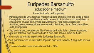 Eurípedes Barsanulfo
educador e médium
A mediunidade de Eurípedes
 Participando de uma reunião mediúnica pela primeira vez, ele pede a João
Evangelista que se manifeste através de seu tio Aristides – um analfabeto –
e faça uma análise do Sermão da Montanha. Pela mediunidade de
Aristides, ele ouve emocionado o sermão. Aristides, diz ao final da análise:
João Evangelista.
 Seu tio Mariano, recebendo São Vicente de Paulo, fala sobre o abandono
que ele sofreria, que perderia tudo e que esse seria o início de tudo.
 É o início da missão espírita de Eurípedes Barsanulfo.
 Sua primeira cura foi de Carlos, leproso que vivia isolado. A segunda foi sua
mãe.
 Cria o culto das nove horas da manhã – 1904.
 