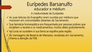 Eurípedes Barsanulfo
educador e médium
A mediunidade de Eurípedes
 As suas leituras do Evangelho eram ouvidas por médiuns que
moravam em comunidades distantes de Sacramento.
 Sua farmácia homeopática era frequentada por pessoas pobres que
recebiam a receita e os medicamentos, muitos deles gratuitamente.
 As curas se sucedem e sua fama se espalha pela região.
 As mensagens de Bezerra de Menezes, recebidas em Sacramento,
chama a atenção da FEB.
 