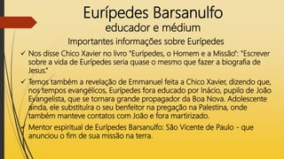 Eurípedes Barsanulfo
educador e médium
Importantes informações sobre Eurípedes
 Nos disse Chico Xavier no livro "Eurípedes, o Homem e a Missão": "Escrever
sobre a vida de Eurípedes seria quase o mesmo que fazer a biografia de
Jesus.“
 Temos também a revelação de Emmanuel feita a Chico Xavier, dizendo que,
nos tempos evangélicos, Eurípedes fora educado por Inácio, pupilo de João
Evangelista, que se tornara grande propagador da Boa Nova. Adolescente
ainda, ele substituíra o seu benfeitor na pregação na Palestina, onde
também manteve contatos com João e fora martirizado.
 Mentor espiritual de Eurípedes Barsanulfo: São Vicente de Paulo - que
anunciou o fim de sua missão na terra.
 