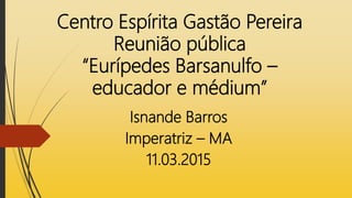 Centro Espírita Gastão Pereira
Reunião pública
“Eurípedes Barsanulfo –
educador e médium”
Isnande Barros
Imperatriz – MA
11.03.2015
 