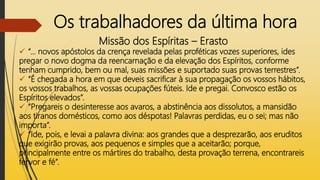 Os trabalhadores da última hora
Missão dos Espíritas – Erasto
 “... novos apóstolos da crença revelada pelas proféticas vozes superiores, ides
pregar o novo dogma da reencarnação e da elevação dos Espíritos, conforme
tenham cumprido, bem ou mal, suas missões e suportado suas provas terrestres”.
 “É chegada a hora em que deveis sacrificar à sua propagação os vossos hábitos,
os vossos trabalhos, as vossas ocupações fúteis. Ide e pregai. Convosco estão os
Espíritos elevados”.
 “Pregareis o desinteresse aos avaros, a abstinência aos dissolutos, a mansidão
aos tiranos domésticos, como aos déspotas! Palavras perdidas, eu o sei; mas não
importa”.
 “Ide, pois, e levai a palavra divina: aos grandes que a desprezarão, aos eruditos
que exigirão provas, aos pequenos e simples que a aceitarão; porque,
principalmente entre os mártires do trabalho, desta provação terrena, encontrareis
fervor e fé”.
 